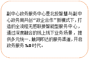 圓角矩形:副中心政務(wù)服務(wù)中心是北投智慧與副中心政務(wù)局共創(chuàng)“政企合作”新模式下，打造的全流程無感聯(lián)接智能型服務(wù)中心，通過深度融合的線上線下業(yè)務(wù)場(chǎng)景，提供多元統(tǒng)一、觸網(wǎng)即達(dá)的服務(wù)渠道，開啟政務(wù)服務(wù)5.0時(shí)代。